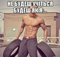 не будеш учіться будеш як я.... 