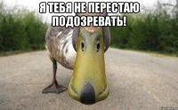 Я тебя не перестаю подозревать! 