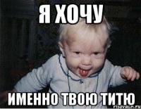 я хочу именно твою титю