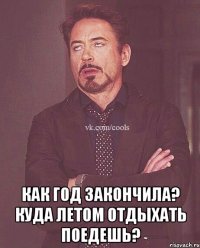  как год закончила? куда летом отдыхать поедешь?