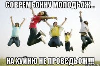 Совремьонну молодьож... На хуйню не провєдьож!!!