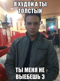 Я худой,а ты толстый Ты меня не выебешь э