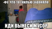 -Фу, что-то гнилью завоняло, иди вынеси мусор
