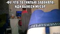-Фу, что-то гнилью завоняло, иди вынеси мусор 