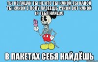 ты не пацан ты не кто ты какой.ты какой ты какой в попу лазеешь рукой вот какой (я тебя найду) в пакетах себя найдёшь