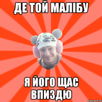 Де той Малібу я його щас впиздю