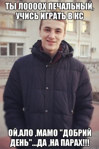 Ты лоооох печальный, учись играть в КС Ой,ало ,мамо "добрий день"...да ,на парах!!!