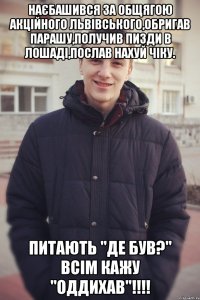 Наєбашився за общягою акційного Львівського,обригав парашу,получив пизди в Лошаді,послав нахуй чіку. Питають "де був?" ВСім кажу "Оддихав"!!!!