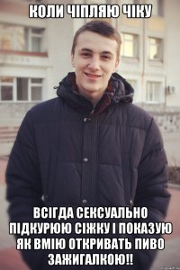 Коли чіпляю чіку всігда сексуально підкурюю сіжку і показую як вмію откривать пиво зажигалкою!!