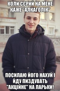 Коли Сєрий на мене каже "алкаголік" Посилаю його нахуй і йду пиздувать "акційне" на ларьки!