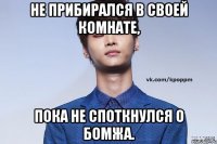 не прибиралcя в своей комнате, пока не споткнулся о бомжа.