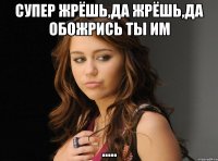 Супер жрёшь,да жрёшь,да обожрись ты им .....