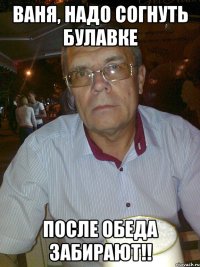 Ваня, надо согнуть булавке после обеда забирают!!