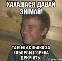 хаха,Вася давай знімай! там мій собака за забором Ігорика дрючить)