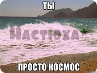 ты просто космос