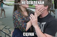 ...........Не отвлекай сцука