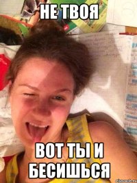 НЕ ТВОЯ ВОТ ТЫ И БЕСИШЬСЯ