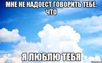 Мне не надоест говорить тебе, что я люблю тебя