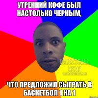 утренний кофе был настолько черным, что предложил сыграть в баскетбол 1 на 1