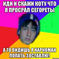 ИДИ И СКАЖИ КОТУ ЧТО Я ПРОСРАЛ СЕГОРЕТЫ А ТО ВИДИШЬ Я НАРКОМАН ЛОПАТЬ ЗОСТАВЛЮ!