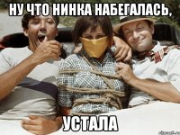 Ну что Нинка набегалась, устала