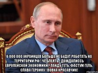  6 000 000 украинцев больше не будут работать на территории РФ ! чё блеять ! дождалиссь европейской экономики? панду геть, фастум гель, слава героину ! вовка красавчик!