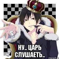  Ну.. Царь слушаеть..
