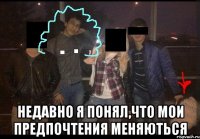  недавно я понял,что мои предпочтения меняються