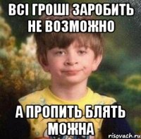 всi грошi заробить не возможно а пропить блять МОЖНА