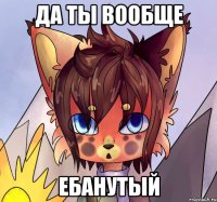 Да ты вообще ебанутый