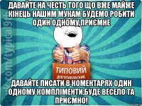 Давайте на честь того що вже майже кінець нашим мукам будемо робити один одному приємне Давайте писати в коментарях один одному компліменти,буде весело та приємно!
