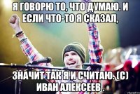 Я говорю то, что думаю. И если что-то я сказал, Значит так я и считаю. (с) Иван Алексеев .