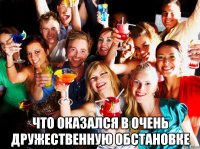  что оказался в очень дружественную обстановке