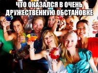 что оказался в очень дружественную обстановке 