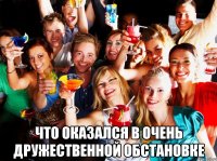  что оказался в очень дружественной обстановке