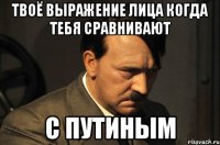 твоё выражение лица когда тебя сравнивают с путиным
