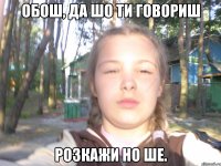 обош, да шо ти говориш розкажи но ше.