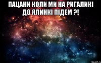 Пацани коли ми на ригаликі до ялинкі підем ?! 