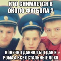 Кто снимается в около футбола ? Конечно Даниил,Богдан и Рома,а все остальные лохи