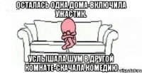 Осталась одна дома-включила ужастик. Услышала шум в другой комнате-скачала комедию