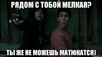 Рядом с тобой мелкая? Ты же не можешь матюкатся)