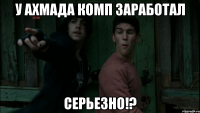 У ахмада комп заработал Серьезно!?
