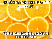 онлайн магазинчик"pleasant shopping" на заказ:одежда,обувь,аксессуары и многое другое.