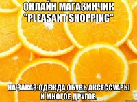 онлайн магазинчик "pleasant shopping" на заказ:одежда,обувь,аксессуары и многое другое.