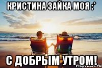 Кристина зайка МОЯ :* С ДОБРЫМ УТРОМ!