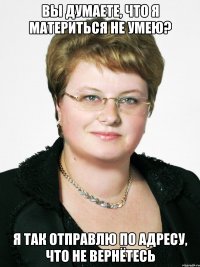 ВЫ ДУМАЕТЕ, ЧТО Я МАТЕРИТЬСЯ НЕ УМЕЮ? Я ТАК ОТПРАВЛЮ ПО АДРЕСУ, ЧТО НЕ ВЕРНЁТЕСЬ