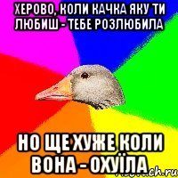 Херово, коли качка яку ти любиш - тебе розлюбила но ще хуже коли вона - охуїла