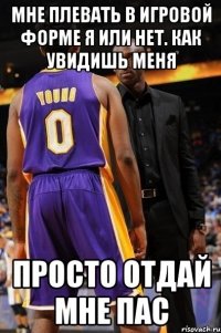 мне плевать в игровой форме я или нет. как увидишь меня просто отдай мне пас