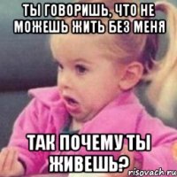 ты говоришь, что не можешь жить без меня так почему ты живешь?