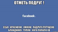 отметь подруг ! себя , красивую , умную , падругу лутчшую , блондинку , тупую , кого попало XD